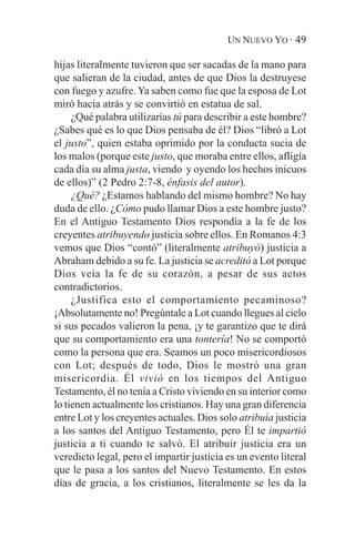 UN NUEVO YO · 49

hijas literalmente tuvieron que ser sacadas de la mano para
que salieran de la ciudad, antes de que Dios la destruyese
con fuego y azufre. Ya saben como fue que la esposa de Lot
miró hacia atrás y se convirtió en estatua de sal.
     ¿Qué palabra utilizarías tú para describir a este hombre?
¿Sabes qué es lo que Dios pensaba de él? Dios “libró a Lot
el justo”, quien estaba oprimido por la conducta sucia de
los malos (porque este justo, que moraba entre ellos, afligía
cada día su alma justa, viendo y oyendo los hechos inicuos
de ellos)” (2 Pedro 2:7-8, énfasis del autor).
     ¿Qué? ¿Estamos hablando del mismo hombre? No hay
duda de ello. ¿Cómo pudo llamar Dios a este hombre justo?
En el Antiguo Testamento Dios respondía a la fe de los
creyentes atribuyendo justicia sobre ellos. En Romanos 4:3
vemos que Dios “contó” (literalmente atribuyó) justicia a
Abraham debido a su fe. La justicia se acreditó a Lot porque
Dios veía la fe de su corazón, a pesar de sus actos
contradictorios.
     ¿Justifica esto el comportamiento pecaminoso?
¡Absolutamente no! Pregúntale a Lot cuando llegues al cielo
si sus pecados valieron la pena, ¡y te garantizo que te dirá
que su comportamiento era una tontería! No se comportó
como la persona que era. Seamos un poco misericordiosos
con Lot; después de todo, Dios le mostró una gran
misericordia. Él vivió en los tiempos del Antiguo
Testamento, él no tenía a Cristo viviendo en su interior como
lo tienen actualmente los cristianos. Hay una gran diferencia
entre Lot y los creyentes actuales. Dios solo atribuía justicia
a los santos del Antiguo Testamento, pero Él te impartió
justicia a ti cuando te salvó. El atribuir justicia era un
veredicto legal, pero el impartir justicia es un evento literal
que le pasa a los santos del Nuevo Testamento. En estos
días de gracia, a los cristianos, literalmente se les da la
 