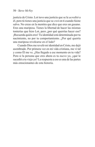 50 · Steve McVey

justicia de Cristo. Lot tuvo una justicia que se le acreditó a
él, pero tú tienes una justicia que se creó en ti cuando fuiste
salvo. No creas en la mentira que dice que eres un gusano.
Eres una mariposa. Tienes la libertad de hacer las mismas
tonterías que hizo Lot, pero ¿por qué querrías hacer eso?
¡Recuerda quién eres! Tu identidad está determinada por tu
nacimiento, no por tu comportamiento. ¿Por qué querría
una mariposa revolcarse en el lodo?
     Cuando Dios me reveló mi identidad en Cristo, me dejó
asombrado. Por primera vez en mi vida cristiana, me vi tal
y como Él me ve. ¿Has llegado a ese momento en tu vida?
Pero si la persona que eres ahora es tu nuevo yo, ¿qué le
sucedió a tu viejo yo? La respuesta a eso es una de las partes
más emocionantes de esta historia.
 