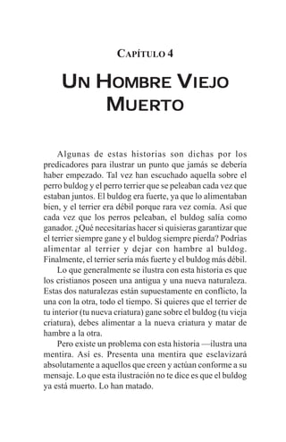 CAPÍTULO 4

     UN HOMBRE VIEJO
         MUERTO
          UERTO


     Algunas de estas historias son dichas por los
predicadores para ilustrar un punto que jamás se debería
haber empezado. Tal vez han escuchado aquella sobre el
perro buldog y el perro terrier que se peleaban cada vez que
estaban juntos. El buldog era fuerte, ya que lo alimentaban
bien, y el terrier era débil porque rara vez comía. Así que
cada vez que los perros peleaban, el buldog salía como
ganador. ¿Qué necesitarías hacer si quisieras garantizar que
el terrier siempre gane y el buldog siempre pierda? Podrías
alimentar al terrier y dejar con hambre al buldog.
Finalmente, el terrier sería más fuerte y el buldog más débil.
     Lo que generalmente se ilustra con esta historia es que
los cristianos poseen una antigua y una nueva naturaleza.
Estas dos naturalezas están supuestamente en conflicto, la
una con la otra, todo el tiempo. Si quieres que el terrier de
tu interior (tu nueva criatura) gane sobre el buldog (tu vieja
criatura), debes alimentar a la nueva criatura y matar de
hambre a la otra.
     Pero existe un problema con esta historia —ilustra una
mentira. Así es. Presenta una mentira que esclavizará
absolutamente a aquellos que creen y actúan conforme a su
mensaje. Lo que esta ilustración no te dice es que el buldog
ya está muerto. Lo han matado.
 