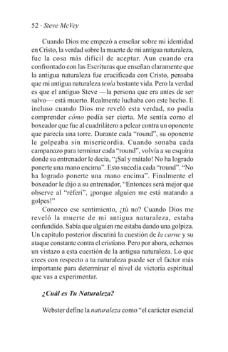 52 · Steve McVey

    Cuando Dios me empezó a enseñar sobre mi identidad
en Cristo, la verdad sobre la muerte de mi antigua naturaleza,
fue la cosa más difícil de aceptar. Aun cuando era
confrontado con las Escrituras que enseñan claramente que
la antigua naturaleza fue crucificada con Cristo, pensaba
que mi antigua naturaleza tenía bastante vida. Pero la verdad
es que el antiguo Steve —la persona que era antes de ser
salvo— está muerto. Realmente luchaba con este hecho. E
incluso cuando Dios me reveló esta verdad, no podía
comprender cómo podía ser cierta. Me sentía como el
boxeador que fue al cuadrilátero a pelear contra un oponente
que parecía una torre. Durante cada “round”, su oponente
le golpeaba sin misericordia. Cuando sonaba cada
campanazo para terminar cada “round”, volvía a su esquina
donde su entrenador le decía, “¡Sal y mátalo! No ha logrado
ponerte una mano encima”. Esto sucedía cada “round”. “No
ha logrado ponerte una mano encima”. Finalmente el
boxeador le dijo a su entrenador, “Entonces será mejor que
observe al “réferi”, ¡porque alguien me está matando a
golpes!”
    Conozco ese sentimiento, ¿tú no? Cuando Dios me
reveló la muerte de mi antigua naturaleza, estaba
confundido. Sabía que alguien me estaba dando una golpiza.
Un capítulo posterior discutirá la cuestión de la carne y su
ataque constante contra el cristiano. Pero por ahora, echemos
un vistazo a esta cuestión de la antigua naturaleza. Lo que
crees con respecto a tu naturaleza puede ser el factor más
importante para determinar el nivel de victoria espiritual
que vas a experimentar.

    ¿Cuál es Tu Naturaleza?

    Webster define la naturaleza como “el carácter esencial
 
