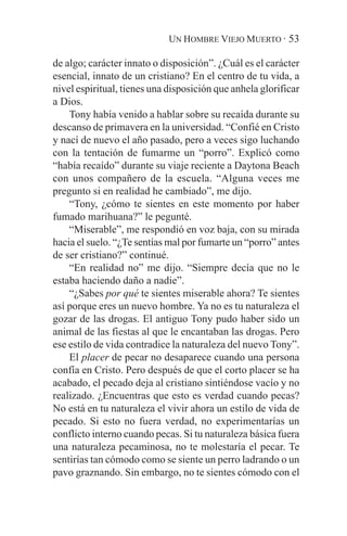 UN HOMBRE VIEJO MUERTO · 53

de algo; carácter innato o disposición”. ¿Cuál es el carácter
esencial, innato de un cristiano? En el centro de tu vida, a
nivel espiritual, tienes una disposición que anhela glorificar
a Dios.
    Tony había venido a hablar sobre su recaída durante su
descanso de primavera en la universidad. “Confié en Cristo
y nací de nuevo el año pasado, pero a veces sigo luchando
con la tentación de fumarme un “porro”. Explicó como
“había recaído” durante su viaje reciente a Daytona Beach
con unos compañero de la escuela. “Alguna veces me
pregunto si en realidad he cambiado”, me dijo.
    “Tony, ¿cómo te sientes en este momento por haber
fumado marihuana?” le pegunté.
    “Miserable”, me respondió en voz baja, con su mirada
hacia el suelo. “¿Te sentías mal por fumarte un “porro” antes
de ser cristiano?” continué.
    “En realidad no” me dijo. “Siempre decía que no le
estaba haciendo daño a nadie”.
    “¿Sabes por qué te sientes miserable ahora? Te sientes
así porque eres un nuevo hombre. Ya no es tu naturaleza el
gozar de las drogas. El antiguo Tony pudo haber sido un
animal de las fiestas al que le encantaban las drogas. Pero
ese estilo de vida contradice la naturaleza del nuevo Tony”.
    El placer de pecar no desaparece cuando una persona
confía en Cristo. Pero después de que el corto placer se ha
acabado, el pecado deja al cristiano sintiéndose vacío y no
realizado. ¿Encuentras que esto es verdad cuando pecas?
No está en tu naturaleza el vivir ahora un estilo de vida de
pecado. Si esto no fuera verdad, no experimentarías un
conflicto interno cuando pecas. Si tu naturaleza básica fuera
una naturaleza pecaminosa, no te molestaría el pecar. Te
sentirías tan cómodo como se siente un perro ladrando o un
pavo graznando. Sin embargo, no te sientes cómodo con el
 