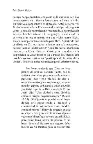 54 · Steve McVey

pecado porque tu naturaleza ya no es la que solía ser. Esa
nueva persona en ti tiene a Jesús como tu fuente de vida.
Tu viejo yo estaba muerto en el pecado. Antes de ser salvo.
Tenías una naturaleza. Era la naturaleza del pecado, algunas
veces llamada la naturaleza no regenerada, la naturaleza de
Adán, el hombre natural, o tu antiguo yo. La esencia de tu
existencia en ese momento era que vivías como Adán.
Estabas completamente muerto para Dios. A partir de que
confiaste en Cristo, sigues teniendo una sola naturaleza,
pero no tiene su fundamento en Adán. De hecho, ahora estás
muerto para Adán. ¡Estas en Cristo y tu naturaleza es la
disposición de Jesús mismo! En 2 Pedro 1:4, leemos que
nos hemos convertido en “partícipes de la naturaleza
divina”. Esta es la única naturaleza que el cristiano posee.

           Por favor, entiende que Dios no tiene
       planes de unir al Espíritu Santo con la
       antigua naturaleza pecaminosa de ninguna
       persona. No tiene planes de dar el
       nacimiento a dos gemelos siameses que sean
       mitad el espíritu de Satanás a través de Adán
       y mitad el Espíritu de Dios a través de Cristo.
       Jesús dijo, “Una ciudad o casa dividida
       contra sí misma, no permanecerá”“ (Mateo
       12:25). Dios jamás te pondrá en el lugar
       donde esté garantizado el fracaso y
       convirtiéndote así en “una casa dividida
       contra ti mismo”. Estoy de acuerdo en que
       mi experiencia y mis sentimientos algunas
       veces me “dicen” que soy una casa dividida,
       pero como Dios jamás me pondrá en un
       lugar donde el fracaso sea seguro, debo
       buscar en Su Palabra para encontrar otra
 