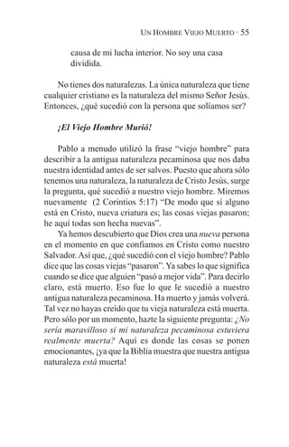 UN HOMBRE VIEJO MUERTO · 55

        causa de mi lucha interior. No soy una casa
        dividida.

    No tienes dos naturalezas. La única naturaleza que tiene
cualquier cristiano es la naturaleza del mismo Señor Jesús.
Entonces, ¿qué sucedió con la persona que solíamos ser?

    ¡El Viejo Hombre Murió!

    Pablo a menudo utilizó la frase “viejo hombre” para
describir a la antigua naturaleza pecaminosa que nos daba
nuestra identidad antes de ser salvos. Puesto que ahora sólo
tenemos una naturaleza, la naturaleza de Cristo Jesús, surge
la pregunta, qué sucedió a nuestro viejo hombre. Miremos
nuevamente (2 Corintios 5:17) “De modo que si alguno
está en Cristo, nueva criatura es; las cosas viejas pasaron;
he aquí todas son hecha nuevas”.
    Ya hemos descubierto que Dios crea una nueva persona
en el momento en que confiamos en Cristo como nuestro
Salvador. Así que, ¿qué sucedió con el viejo hombre? Pablo
dice que las cosas viejas “pasaron”. Ya sabes lo que significa
cuando se dice que alguien “pasó a mejor vida”. Para decirlo
claro, está muerto. Eso fue lo que le sucedió a nuestro
antigua naturaleza pecaminosa. Ha muerto y jamás volverá.
Tal vez no hayas creído que tu vieja naturaleza está muerta.
Pero sólo por un momento, hazte la siguiente pregunta: ¿No
sería maravilloso si mi naturaleza pecaminosa estuviera
realmente muerta? Aquí es donde las cosas se ponen
emocionantes, ¡ya que la Biblia muestra que nuestra antigua
naturaleza está muerta!
 