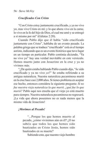 56 · Steve McVey

    Crucificados Con Cristo

     “Con Cristo estoy juntamente crucificado, y ya no vivo
yo, mas vive Cristo en mí; y lo que ahora vivo en la carne,
lo vivo en la fe del hijo de Dios, el cual me amó y se entregó
a sí mismo por mí” (Gálatas 2:20).
     Cuando Pablo dijo que él había “sido crucificado
juntamente con Cristo”, hablaba de un evento pasado. La
palabra griega que se traduce “crucificado” está en el tiempo
aoristo, indicando que es un evento histórico que tuvo lugar
en un tiempo en particular. Pablo continúa diciendo, “Ya
no vivo yo” hay una verdad inevitable en este versículo.
Hemos muerto junto con Jesucristo en la cruz y ya no
vivimos más.
     “¿De quién estaba hablando Pablo cuando dijo, “he sido
crucificado y ya no vivo yo?” Se estaba refiriendo a su
antigua naturaleza. Nuestra naturaleza pecaminosa murió
en la cruz hace casi 2,000 años. Si tienes problema en aceptar
ese hecho, entonces considera la siguiente pregunta: Si no
fue nuestra vieja naturaleza la que murió, ¿qué fue lo que
murió? Pablo aquí nos enseña que el viejo yo está muerto
para siempre. Nuestra naturaleza pecaminosa no regresará.
¡La vida que ahora poseemos no es nada menos que la
misma vida de Jesucristo!

    ¡Morimos al Pecado!

           “...Porque los que hemos muerto al
        pecado, ¿cómo viviremos aún en él? ¿O no
        sabéis que todos los que hemos sido
        bautizados en Cristo Jesús, hemos sido
        bautizados en su muerte?
           Sabiendo esto, que nuestro viejo hombre
 