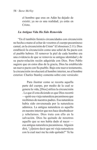 58 · Steve McVey

       el hombre que eras en Adán ha dejado de
       existir; ya no es una realidad; ya estás en
       Cristo.

    La Antigua Vida Ha Sido Removida

     “En él también fuisteis circuncidados con circuncisión
no hecha a mano al echar de vosotros el cuerpo pecaminoso
carnal, en la circuncisión de Cristo” (Colosenses 2:11). Dios
estableció la circuncisión como una señal de Su pacto con
el pueblo hebreo. El remover la piel de cada hombre era
una evidencia de que se removía su antigua identidad y de
su pacto-relación recién adquirida con Dios. Pero Pablo
sugiere que en estos días de la gracia, Dios ha establecido
un nuevo pacto con Su pueblo. Bajo este nuevo testamento,
la circuncisión involucrará al hombre interior, no al hombre
exterior. Charles Stanley comenta sobre este versículo:

           Para ilustrar como se recorta aquella
       parte del cuerpo, por medio de la cual se
       genera la vida, [Dios] utiliza la circuncisión
       . Lo que él esta diciendo es que Dios recortó
       —quitó esa vieja naturaleza pecaminosa que
       recibimos de nuestros padres. Esa naturaleza
       había sido envenenada por la naturaleza
       adámica. La antigua naturaleza es aquello
       en nuestro interior que nos hace desobedecer
       y rebelarnos. Dios trata con ello en la
       salvación. Dios ha quitado de nosotros
       aquello que se nos había dado al nacer —
       esa antigua naturaleza pecaminosa. Alguien
       dirá, “¿Quiere decir que mi vieja naturaleza
       con la cual nací me ha sido quitada?” Te ha
 