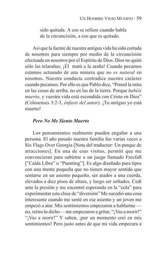 UN HOMBRE VIEJO MUERTO · 59

       sido quitada. A eso se refiere cuando habla
       de la circuncisión, a eso que es quitado.

    Así que la fuente de nuestra antigua vida ha sido cortada
de nosotros para siempre por medio de la circuncisión
efectuada en nosotros por el Espíritu de Dios. Dios no quitó
sólo las telarañas; ¡Él mató a la araña! Cuando pecamos
estamos actuando de una manera que no es natural en
nosotros. Nuestra conducta contradice nuestro carácter
cuando pecamos. Por ello es que Pablo dice, “Poned la mira
en las cosas de arriba, no en las de la tierra. Porque habéis
muerto, y vuestra vida está escondida con Cristo en Dios”
(Colosenses 3:2-3, énfasis del autor). ¡Tu antiguo yo está
muerto!

    Pero No Me Siento Muerto

    Los pensamientos realmente pueden engañar a una
persona. El año pasado nuestra familia fue varias veces a
Six Flags Over Georgia [Nota del traductor: Un parque de
atracciones]. En una de esas visitas, permití que me
convencieran para subirme a un juego llamado Freefall
[”Caída Libre” o “Puenting”]. Es algo diseñado para tipos
con una mente pequeña que no tienen mayor sentido que
sentarse en un asiento pequeño, ser atados a una cuerda,
elevados a diez pisos de altura, y luego ser soltados. Cedí
ante la presión y me encontré esperando en la “cola” para
experimentar esta clase de “diversión” Me sucedió una cosa
interesante cuando me senté en ese asiento y un joven me
empezó a atar. Mis sentimientos empezaron a hablarme —
no, retiro lo dicho— me empezaron a gritar, “¡Vas a morir!”
“¡Vas a morir!” Y saben, ¡por un momento creí en mis
sentimientos! Pero justo antes de que mi vida empezara a
 