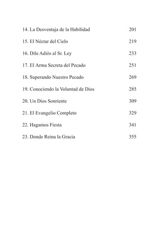 14. La Desventaja de la Habilidad    201

15. El Néctar del Cielo              219

16. Dile Adiós al Sr. Ley            233

17. El Arma Secreta del Pecado       251

18. Superando Nuestro Pecado         269

19. Conociendo la Voluntad de Dios   285

20. Un Dios Sonriente                309

21. El Evangelio Completo            329

22. Hagamos Fiesta                   341

23. Donde Reina la Gracia            355
 