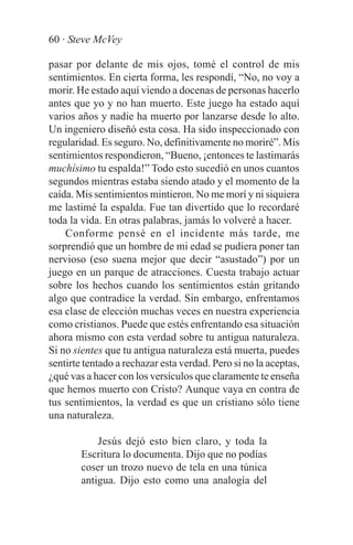 60 · Steve McVey

pasar por delante de mis ojos, tomé el control de mis
sentimientos. En cierta forma, les respondí, “No, no voy a
morir. He estado aquí viendo a docenas de personas hacerlo
antes que yo y no han muerto. Este juego ha estado aquí
varios años y nadie ha muerto por lanzarse desde lo alto.
Un ingeniero diseñó esta cosa. Ha sido inspeccionado con
regularidad. Es seguro. No, definitivamente no moriré”. Mis
sentimientos respondieron, “Bueno, ¡entonces te lastimarás
muchísimo tu espalda!” Todo esto sucedió en unos cuantos
segundos mientras estaba siendo atado y el momento de la
caída. Mis sentimientos mintieron. No me morí y ni siquiera
me lastimé la espalda. Fue tan divertido que lo recordaré
toda la vida. En otras palabras, jamás lo volveré a hacer.
    Conforme pensé en el incidente más tarde, me
sorprendió que un hombre de mi edad se pudiera poner tan
nervioso (eso suena mejor que decir “asustado”) por un
juego en un parque de atracciones. Cuesta trabajo actuar
sobre los hechos cuando los sentimientos están gritando
algo que contradice la verdad. Sin embargo, enfrentamos
esa clase de elección muchas veces en nuestra experiencia
como cristianos. Puede que estés enfrentando esa situación
ahora mismo con esta verdad sobre tu antigua naturaleza.
Si no sientes que tu antigua naturaleza está muerta, puedes
sentirte tentado a rechazar esta verdad. Pero si no la aceptas,
¿qué vas a hacer con los versículos que claramente te enseña
que hemos muerto con Cristo? Aunque vaya en contra de
tus sentimientos, la verdad es que un cristiano sólo tiene
una naturaleza.

            Jesús dejó esto bien claro, y toda la
        Escritura lo documenta. Dijo que no podías
        coser un trozo nuevo de tela en una túnica
        antigua. Dijo esto como una analogía del
 