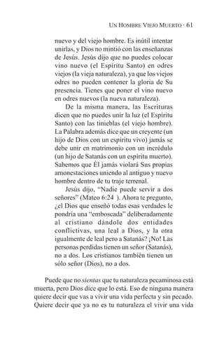 UN HOMBRE VIEJO MUERTO · 61

       nuevo y del viejo hombre. Es inútil intentar
       unirlas, y Dios no mintió con las enseñanzas
       de Jesús. Jesús dijo que no puedes colocar
       vino nuevo (el Espíritu Santo) en odres
       viejos (la vieja naturaleza), ya que los viejos
       odres no pueden contener la gloria de Su
       presencia. Tienes que poner el vino nuevo
       en odres nuevos (la nueva naturaleza).
           De la misma manera, las Escrituras
       dicen que no puedes unir la luz (el Espíritu
       Santo) con las tinieblas (el viejo hombre).
       La Palabra además dice que un creyente (un
       hijo de Dios con un espíritu vivo) jamás se
       debe unir en matrimonio con un incrédulo
       (un hijo de Satanás con un espíritu muerto).
       Sabemos que Él jamás violará Sus propias
       amonestaciones uniendo al antiguo y nuevo
       hombre dentro de tu traje terrenal.
           Jesús dijo, “Nadie puede servir a dos
       señores” (Mateo 6:24 ). Ahora te pregunto,
       ¿el Dios que enseñó todas esas verdades le
       pondría una “emboscada” deliberadamente
       al cristiano dándole dos entidades
       conflictivas, una leal a Dios, y la otra
       igualmente de leal pero a Satanás? ¡No! Las
       personas perdidas tienen un señor (Satanás),
       no a dos. Los cristianos también tienen un
       sólo señor (Dios), no a dos.

    Puede que no sientas que tu naturaleza pecaminosa está
muerta, pero Dios dice que lo está. Eso de ninguna manera
quiere decir que vas a vivir una vida perfecta y sin pecado.
Quiere decir que ya no es tu naturaleza el vivir una vida
 