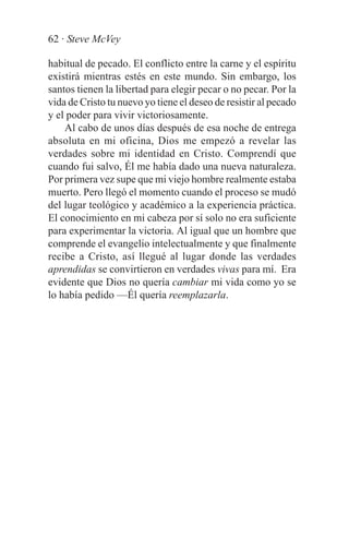 62 · Steve McVey

habitual de pecado. El conflicto entre la carne y el espíritu
existirá mientras estés en este mundo. Sin embargo, los
santos tienen la libertad para elegir pecar o no pecar. Por la
vida de Cristo tu nuevo yo tiene el deseo de resistir al pecado
y el poder para vivir victoriosamente.
    Al cabo de unos días después de esa noche de entrega
absoluta en mi oficina, Dios me empezó a revelar las
verdades sobre mi identidad en Cristo. Comprendí que
cuando fui salvo, Él me había dado una nueva naturaleza.
Por primera vez supe que mi viejo hombre realmente estaba
muerto. Pero llegó el momento cuando el proceso se mudó
del lugar teológico y académico a la experiencia práctica.
El conocimiento en mi cabeza por sí solo no era suficiente
para experimentar la victoria. Al igual que un hombre que
comprende el evangelio intelectualmente y que finalmente
recibe a Cristo, así llegué al lugar donde las verdades
aprendidas se convirtieron en verdades vivas para mí. Era
evidente que Dios no quería cambiar mi vida como yo se
lo había pedido —Él quería reemplazarla.
 