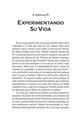 CAPÍTULO 5

     EXPERIMENTANDO
      XPERIMENTANDO
         SU VIDA

     No tuve que pensar dos veces para decidir cómo iba a
responder a la carta que tenía en mis manos. Sólo unas
semanas antes, cuando yacía sobre el piso de mi oficina,
me había rendido ante Dios. Decidí vaciarme delante de
Él. Le pedí que pusiera en mi interior cualquier cosa que Él
quisiera que hubiera en mí. Durante las últimas semanas,
las cosas parecían un poco extrañas. Parecía que estaba a la
deriva en un mar teológico, en el cual ya no sabía a qué
aferrarme. Sabía que la mentalidad de decir “ponte el
cinturón de seguridad y empieza a hacer algo para Dios”,
en la cual había vivido antes de la experiencia de la entrega
total, no era la correcta. Ahora no sabía cómo enfocar el
ministerio. Ni siquiera estaba seguro de cómo enfocar la
vida cristiana. Finalmente había descubierto que el intentar
experimentar la victoria con todas mis fuerzas no daba
resultado. Pero, ¿cuál era la respuesta? Estaba orando todos
los días para que el Señor me mostrara el camino.
     La carta que tenía en mis manos me había llamado la
atención. Un pastor me estaba invitando a un seminario de
un día patrocinado por Grace Ministries International. En
la carta, el pastor habló de como las verdades enseñadas en
una conferencia anterior habían revolucionado su vida.
Siempre había admirado su ministerio y creía que cualquier
 