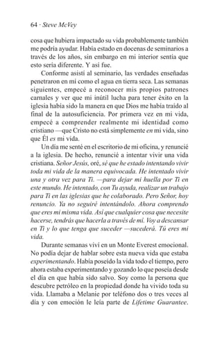 64 · Steve McVey

cosa que hubiera impactado su vida probablemente también
me podría ayudar. Había estado en docenas de seminarios a
través de los años, sin embargo en mi interior sentía que
esto sería diferente. Y así fue.
    Conforme asistí al seminario, las verdades enseñadas
penetraron en mí como el agua en tierra seca. Las semanas
siguientes, empecé a reconocer mis propios patrones
carnales y ver que mi inútil lucha para tener éxito en la
iglesia había sido la manera en que Dios me había traído al
final de la autosuficiencia. Por primera vez en mi vida,
empecé a comprender realmente mi identidad como
cristiano —que Cristo no está simplemente en mi vida, sino
que Él es mi vida.
    Un día me senté en el escritorio de mi oficina, y renuncié
a la iglesia. De hecho, renuncié a intentar vivir una vida
cristiana. Señor Jesús, oré, sé que he estado intentando vivir
toda mi vida de la manera equivocada. He intentado vivir
una y otra vez para Ti. —para dejar mi huella por Ti en
este mundo. He intentado, con Tu ayuda, realizar un trabajo
para Ti en las iglesias que he colaborado. Pero Señor, hoy
renuncio. Ya no seguiré intentándolo. Ahora comprendo
que eres mi misma vida. Así que cualquier cosa que necesite
hacerse, tendrás que hacerla a través de mí. Voy a descansar
en Ti y lo que tenga que suceder —sucederá. Tú eres mi
vida.
    Durante semanas viví en un Monte Everest emocional.
No podía dejar de hablar sobre esta nueva vida que estaba
experimentando. Había poseído la vida todo el tiempo, pero
ahora estaba experimentando y gozando lo que poseía desde
el día en que había sido salvo. Soy como la persona que
descubre petróleo en la propiedad donde ha vivido toda su
vida. Llamaba a Melanie por teléfono dos o tres veces al
día y con emoción le leía parte de Lifetime Guarantee.
 