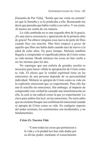 EXPERIMENTANDO SU VIDA · 65

[Garantía de Por Vida]. “Sentía que me venía un sermón”
así que la llamaba y se lo predicaba a ella. Bromeando me
decía que pensaba que había vuelto a ser salvo. Y era cierto.
Al menos me sentía de esa manera.
    La vida cambiada no es una segunda obra de la gracia.
¡Es una nueva conciencia y apreciación de la primera obra
de gracia! No obtuve ninguna cosa nueva de parte de Dios
cuando hice esa oración. Mas bien empecé a gozar de
aquello que Dios me había dado cuando nací de nuevo a la
edad de ocho años. En poco tiempo, Melanie también
llegaría a comprender el significado pleno de Cristo como
su vida misma. Desde entonces las cosas no han vuelto a
ser las mismas para los dos.
    No supongas que una euforia de grandes escalas es
necesaria para hacer válida la apropiación de Cristo como
tu vida. El efecto que la verdad espiritual tiene en las
emociones de una persona depende de su personalidad
individual. Melanie se apropió de Cristo como su vida sin
la explosión emocional que yo experimenté. Para ella fue
una fe sencilla sin emociones. Sin embargo, el impacto de
comprender esta verdad ha causado una transformación en
ella, la cual es tan radical como la que yo experimenté. La
clave para ambos fue la fe, no las emociones. No sería sabio
que un cristiano busque una confirmación emocional cuando
se apropia de Cristo como su vida. En cualquier aspecto
del andar cristiano, los sentimientos son incidentales, y no
fundamentales.

    Cristo Es Nuestra Vida

           “Como todas las cosas que pertenecen a
       la vida y a la piedad nos han sido dadas por
       su divino poder, mediante el conocimiento
 