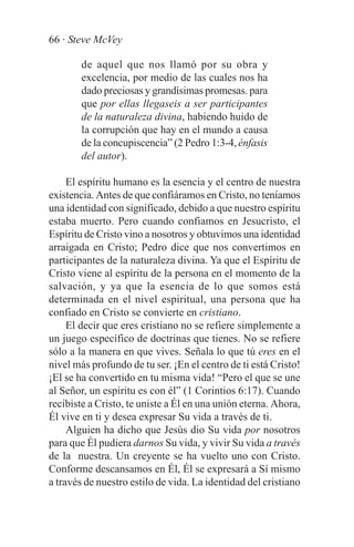 66 · Steve McVey

        de aquel que nos llamó por su obra y
        excelencia, por medio de las cuales nos ha
        dado preciosas y grandísimas promesas. para
        que por ellas llegaseis a ser participantes
        de la naturaleza divina, habiendo huido de
        la corrupción que hay en el mundo a causa
        de la concupiscencia” (2 Pedro 1:3-4, énfasis
        del autor).

     El espíritu humano es la esencia y el centro de nuestra
existencia. Antes de que confiáramos en Cristo, no teníamos
una identidad con significado, debido a que nuestro espíritu
estaba muerto. Pero cuando confiamos en Jesucristo, el
Espíritu de Cristo vino a nosotros y obtuvimos una identidad
arraigada en Cristo; Pedro dice que nos convertimos en
participantes de la naturaleza divina. Ya que el Espíritu de
Cristo viene al espíritu de la persona en el momento de la
salvación, y ya que la esencia de lo que somos está
determinada en el nivel espiritual, una persona que ha
confiado en Cristo se convierte en cristiano.
     El decir que eres cristiano no se refiere simplemente a
un juego específico de doctrinas que tienes. No se refiere
sólo a la manera en que vives. Señala lo que tú eres en el
nivel más profundo de tu ser. ¡En el centro de ti está Cristo!
¡El se ha convertido en tu misma vida! “Pero el que se une
al Señor, un espíritu es con él” (1 Corintios 6:17). Cuando
recibiste a Cristo, te uniste a Él en una unión eterna. Ahora,
Él vive en ti y desea expresar Su vida a través de ti.
     Alguien ha dicho que Jesús dio Su vida por nosotros
para que Él pudiera darnos Su vida, y vivir Su vida a través
de la nuestra. Un creyente se ha vuelto uno con Cristo.
Conforme descansamos en Él, Él se expresará a Sí mismo
a través de nuestro estilo de vida. La identidad del cristiano
 