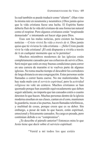 EXPERIMENTANDO SU VIDA · 69

la cual también se puede traducir como “aliento”. (Han visto
la misma raíz en neumonía y neumático.) Dios jamás quiso
que la vida cristiana fuese una lucha. El Espíritu Santo
debería fluir de la vida del cristiano de una forma tan natural
como el respirar. Pero algunos cristianos están “respirando
demasiado” e intentando así hacer algo para Dios.
    Esas son las malas noticias, pero existen las buenas
noticias —Cristo vivirá Su vida a través de ti. Dios jamás
quiso que tú vivieras la vida cristiana —¡Sólo Cristo puede
vivir la vida cristiana! ¡Él está dispuesto a vivirla a través
de ti en cualquier momento que se lo permitas!
    Muchos miembros modernos de las iglesias están
completamente cansados por sus esfuerzos de servir a Dios.
Será mejor que estés en muy buenas condiciones para correr
en una carrera de maratón si te vuelves parte de algunas
iglesias. No toma mucho tiempo el descubrir los corredores
de larga distancia en una congregación. Estas personas serán
llamadas a correr hasta caerse. No me malentiendan. No
hay nada malo con el servicio espiritual, pero la actividad
religiosa no vale un centavo. Muchos cristianos se han
quemado porque han asumido equivocadamente que deben
seguir adelante, no importa que tan cansados estén o cuanto
detesten lo que hacen. Muchas personas dentro de la iglesia
moderna enseñan en sus clases, cantan en el coro, mantienen
la guardería, tocan a las puertas, hacen llamadas telefónicas,
y multitud de cosas, porque creen que es su deber. Sin
embargo, a pesar de todo lo que hacen, están espiritual,
emocional y físicamente cansados. Su carga es pesada, pero
continúan debido a su “compromiso”.
    ¿Te describe el párrafo anterior? Entonces mira lo que
Jesús tiene que decir sobre el servicio espiritual:

            “Venid a mí todos los que estáis
 