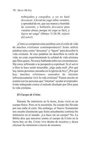 70 · Steve McVey

       trabajados y cargados, y yo os haré
       descansar. Llevad mi yugo sobre vosotros,
       y aprended de mí, que soy manso y humilde
       de corazón; y hallaréis descanso para
       vuestras almas; porque mi yugo es fácil, y
       ligera mi carga” (Mateo 11:28-30, énfasis
       del autor).

    ¿Cómo se comparan estas palabras con el estilo de vida
de muchos cristianos contemporáneos? Jesús utilizó
palabras tales como “descanso” y “ligero” para describir la
vida cristiana. Si esas palabras no describen tu estilo de
vida, no estás experimentando la calidad de vida cristiana
que Dios quiere. No estoy hablando sobre tus circunstancias.
Me estoy refiriendo a tu perspectiva espiritual. Si el servir
a Dios te hace sentir miserable, ¡algo anda mal! ¿Por qué
hay tantas personas cansadas en la iglesia de hoy? ¿Por qué
hay muchos cristianos cansados de intentar
infructuosamente vivir la vida cristiana? Tienen mucho en
común con las personas que “intentan” ayudar al respirador.
Están trabajando contra el método diseñado por Dios para
la vida cristiana.

    El Cuerpo de Cristo

     Durante Su ministerio en la tierra, Jesús vivió en un
cuerpo físico. Pero en la ascensión, Su cuerpo fue llevado
por una nube al cielo. Sin embargo, el Nuevo Testamento
nos enseña claramente que Jesús actualmente continúa Su
ministerio en el mundo. ¿Lo hace sin un cuerpo? No. La
Biblia dice que nosotros somos el cuerpo de Cristo en la
tierra hoy en día. Cristo vive dentro de nosotros y desea
efectuar Su ministerio a través de nosotros.
 