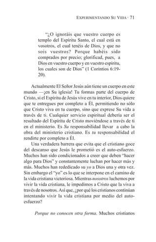 EXPERIMENTANDO SU VIDA · 71


            “¿O ignoráis que vuestro cuerpo es
        templo del Espíritu Santo, el cual está en
        vosotros, el cual tenéis de Dios, y que no
        sois vuestros? Porque habéis sido
        comprados por precio; glorificad, pues, a
        Dios en vuestro cuerpo y en vuestro espíritu,
        los cuales son de Dios” (1 Corintios 6:19-
        20).

     Actualmente El Señor Jesús aún tiene un cuerpo en este
mundo —¡en Su iglesia! Tu formas parte del cuerpo de
Cristo, si el Espíritu de Jesús vive en tu interior, Dios quiere
que te entregues por completo a Él, permitiendo no sólo
que Cristo viva en tu cuerpo, sino que exprese Su vida a
través de ti. Cualquier servicio espiritual debería ser el
resultado del Espíritu de Cristo moviéndose a través de ti
en el ministerio. Es Su responsabilidad llevar a cabo la
obra del ministerio cristiano. Es tu responsabilidad el
rendirte por completo a Él.
     Una verdadera barrera que evita que el cristiano goce
del descanso que Jesús le prometió es el auto-esfuerzo.
Muchos han sido condicionados a creer que deben “hacer
algo para Dios” y constantemente luchan por hacer más y
más. Muchos han rededicado su yo a Dios una y otra vez.
Sin embargo el “yo” es lo que se interpone en el camino de
la vida cristiana victoriosa. Mientras nosotros luchemos por
vivir la vida cristiana, le impedimos a Cristo que la viva a
través de nosotros. Así que, ¿por qué los cristianos continúan
intentando vivir la vida cristiana por medio del auto-
esfuerzo?

      Porque no conocen otra forma. Muchos cristianos
 