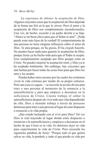 74 · Steve McVey

      La esperanza de obtener la aceptación de Dios.
Algunos creyentes creen que la aceptación de Dios depende
de la forma tan fiel en la que le sirven. Pero el amor y la
aceptación de Dios son completamente incondicionales.
Una vez, de hecho, escuché a un padre decirle a su hijo.
“Ahora se un buen chico para que el Señor te ame”. ¡Nada
puede estar más lejos de la verdad! El comportamiento de
una persona no tiene ninguna influencia sobre el amor de
Dios. Te ama porque, en Su gracia, Él ha elegido hacerlo.
No puedes hacer nada para ganarte la aceptación de Dios,
porque Jesús ya ha hecho todo para que el Padre te acepte.
Eres completamente aceptado por Dios porque estás en
Cristo. No puedes mejorar la aceptación total, y Dios ya te
ha aceptado totalmente. Sin embargo, hay creyentes que
aún luchan por hacer todas las cosas bien para que Dios los
ame y los acepte.
    Pueden haber otras razones por las cuales los cristianos
viven la vida cristiana por medio de su propio esfuerzo.
Pero una cosa es segura —se necesita la acción divina para
traer a una persona al momento de la renuncia a la
autosuficiencia y para que empiece a descansar en la
suficiencia de Cristo. Cuesta trabajo el soltar la
autosuficiencia después de vivir toda una vida dependiendo
de ella. Dios a menudo trabaja a través de procesos
dolorosos para traer a una persona al lugar de estar dispuesto
a renunciar a la vida propia.
    ¿Has estado luchando con el vivir para Dios? Tal vez
Dios te esté trayendo al lugar donde estés dispuesto a
renunciar a la autosuficiencia y empieces a descansar en el
hecho de que Cristo es tu vida. Es doloroso dejar tu vida
para experimentar la vida de Cristo. Pero recuerda las
siguientes palabras de Jesús: “Porque todo el que quiera
salvar su vida, la perderá; y todo el que pierda su vida por
 