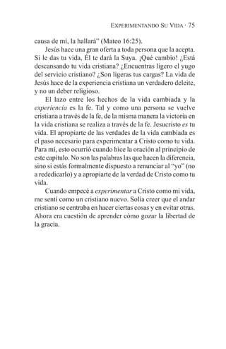 EXPERIMENTANDO SU VIDA · 75

causa de mí, la hallará” (Mateo 16:25).
    Jesús hace una gran oferta a toda persona que la acepta.
Si le das tu vida, Él te dará la Suya. ¡Qué cambio! ¿Está
descansando tu vida cristiana? ¿Encuentras ligero el yugo
del servicio cristiano? ¿Son ligeras tus cargas? La vida de
Jesús hace de la experiencia cristiana un verdadero deleite,
y no un deber religioso.
    El lazo entre los hechos de la vida cambiada y la
experiencia es la fe. Tal y como una persona se vuelve
cristiana a través de la fe, de la misma manera la victoria en
la vida cristiana se realiza a través de la fe. Jesucristo es tu
vida. El apropiarte de las verdades de la vida cambiada es
el paso necesario para experimentar a Cristo como tu vida.
Para mí, esto ocurrió cuando hice la oración al principio de
este capítulo. No son las palabras las que hacen la diferencia,
sino si estás formalmente dispuesto a renunciar al “yo” (no
a rededicarlo) y a apropiarte de la verdad de Cristo como tu
vida.
    Cuando empecé a experimentar a Cristo como mi vida,
me sentí como un cristiano nuevo. Solía creer que el andar
cristiano se centraba en hacer ciertas cosas y en evitar otras.
Ahora era cuestión de aprender cómo gozar la libertad de
la gracia.
 
