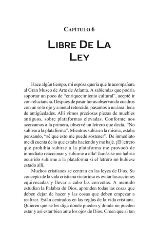 CAPÍTULO 6

             LIBRE DE LA
                 LEY

    Hace algún tiempo, mi esposa quería que le acompañara
al Gran Museo de Arte de Atlanta. A sabiendas que podría
soportar un poco de “enriquecimiento cultural”, acepté ir
con reluctancia. Después de pasar horas observando cuadros
con un solo ojo y a metal retorcido, pasamos a un área llena
de antigüedades. Allí vimos preciosas piezas de muebles
antiguos, sobre plataformas elevadas. Conforme nos
acercamos a la primera, observé un letrero que decía, “No
subirse a la plataforma”. Mientras subía en la misma, estaba
pensando, “sé que esto me puede sostener”. De inmediato
me di cuenta de lo que estaba haciendo y me bajé. ¡El letrero
que prohibía subirse a la plataforma me provocó de
inmediato reaccionar y subirme a ella! Jamás se me habría
ocurrido subirme a la plataforma si el letrero no hubiese
estado allí.
    Muchos cristianos se centran en las leyes de Dios. Su
concepto de la vida cristiana victoriosa es evitar las acciones
equivocadas y llevar a cabo las correctas. A menudo
estudian la Palabra de Dios, aprenden todas las cosas que
deben dejar de hacer y las cosas que deben empezar a
realizar. Están centrados en las reglas de la vida cristiana.
Quieren que se les diga donde pueden y donde no pueden
estar y así estar bien ante los ojos de Dios. Creen que si tan
 