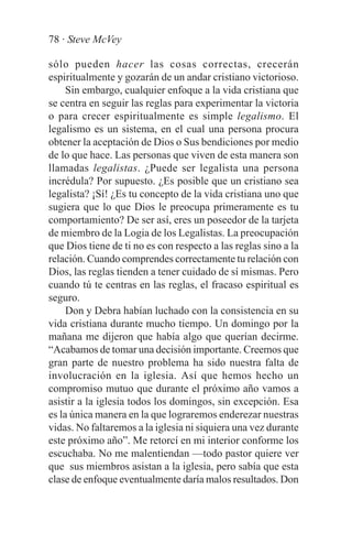 78 · Steve McVey

sólo pueden hacer las cosas correctas, crecerán
espiritualmente y gozarán de un andar cristiano victorioso.
     Sin embargo, cualquier enfoque a la vida cristiana que
se centra en seguir las reglas para experimentar la victoria
o para crecer espiritualmente es simple legalismo. El
legalismo es un sistema, en el cual una persona procura
obtener la aceptación de Dios o Sus bendiciones por medio
de lo que hace. Las personas que viven de esta manera son
llamadas legalistas. ¿Puede ser legalista una persona
incrédula? Por supuesto. ¿Es posible que un cristiano sea
legalista? ¡Sí! ¿Es tu concepto de la vida cristiana uno que
sugiera que lo que Dios le preocupa primeramente es tu
comportamiento? De ser así, eres un poseedor de la tarjeta
de miembro de la Logia de los Legalistas. La preocupación
que Dios tiene de ti no es con respecto a las reglas sino a la
relación. Cuando comprendes correctamente tu relación con
Dios, las reglas tienden a tener cuidado de sí mismas. Pero
cuando tú te centras en las reglas, el fracaso espiritual es
seguro.
     Don y Debra habían luchado con la consistencia en su
vida cristiana durante mucho tiempo. Un domingo por la
mañana me dijeron que había algo que querían decirme.
“Acabamos de tomar una decisión importante. Creemos que
gran parte de nuestro problema ha sido nuestra falta de
involucración en la iglesia. Así que hemos hecho un
compromiso mutuo que durante el próximo año vamos a
asistir a la iglesia todos los domingos, sin excepción. Esa
es la única manera en la que lograremos enderezar nuestras
vidas. No faltaremos a la iglesia ni siquiera una vez durante
este próximo año”. Me retorcí en mi interior conforme los
escuchaba. No me malentiendan —todo pastor quiere ver
que sus miembros asistan a la iglesia, pero sabía que esta
clase de enfoque eventualmente daría malos resultados. Don
 