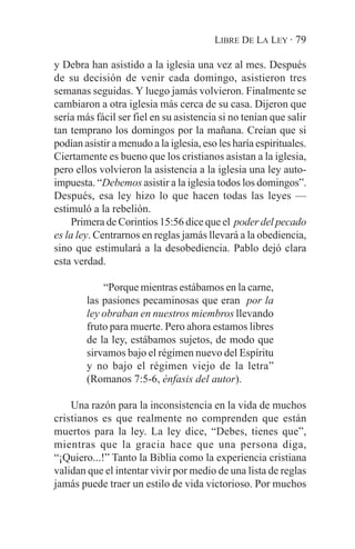 LIBRE DE LA LEY · 79

y Debra han asistido a la iglesia una vez al mes. Después
de su decisión de venir cada domingo, asistieron tres
semanas seguidas. Y luego jamás volvieron. Finalmente se
cambiaron a otra iglesia más cerca de su casa. Dijeron que
sería más fácil ser fiel en su asistencia si no tenían que salir
tan temprano los domingos por la mañana. Creían que si
podían asistir a menudo a la iglesia, eso les haría espirituales.
Ciertamente es bueno que los cristianos asistan a la iglesia,
pero ellos volvieron la asistencia a la iglesia una ley auto-
impuesta. “Debemos asistir a la iglesia todos los domingos”.
Después, esa ley hizo lo que hacen todas las leyes —
estimuló a la rebelión.
     Primera de Corintios 15:56 dice que el poder del pecado
es la ley. Centrarnos en reglas jamás llevará a la obediencia,
sino que estimulará a la desobediencia. Pablo dejó clara
esta verdad.

            “Porque mientras estábamos en la carne,
        las pasiones pecaminosas que eran por la
        ley obraban en nuestros miembros llevando
        fruto para muerte. Pero ahora estamos libres
        de la ley, estábamos sujetos, de modo que
        sirvamos bajo el régimen nuevo del Espíritu
        y no bajo el régimen viejo de la letra”
        (Romanos 7:5-6, énfasis del autor).

    Una razón para la inconsistencia en la vida de muchos
cristianos es que realmente no comprenden que están
muertos para la ley. La ley dice, “Debes, tienes que”,
mientras que la gracia hace que una persona diga,
“¡Quiero...!” Tanto la Biblia como la experiencia cristiana
validan que el intentar vivir por medio de una lista de reglas
jamás puede traer un estilo de vida victorioso. Por muchos
 