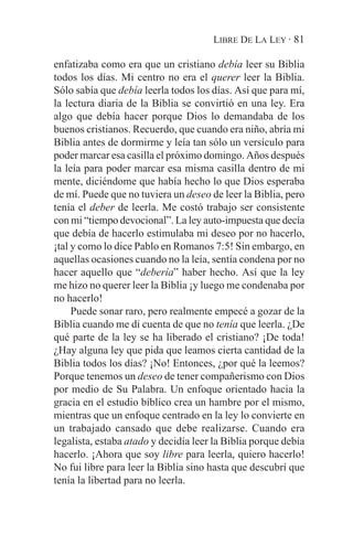 LIBRE DE LA LEY · 81

enfatizaba como era que un cristiano debía leer su Biblia
todos los días. Mi centro no era el querer leer la Biblia.
Sólo sabía que debía leerla todos los días. Así que para mí,
la lectura diaria de la Biblia se convirtió en una ley. Era
algo que debía hacer porque Dios lo demandaba de los
buenos cristianos. Recuerdo, que cuando era niño, abría mi
Biblia antes de dormirme y leía tan sólo un versículo para
poder marcar esa casilla el próximo domingo. Años después
la leía para poder marcar esa misma casilla dentro de mi
mente, diciéndome que había hecho lo que Dios esperaba
de mí. Puede que no tuviera un deseo de leer la Biblia, pero
tenía el deber de leerla. Me costó trabajo ser consistente
con mi “tiempo devocional”. La ley auto-impuesta que decía
que debía de hacerlo estimulaba mi deseo por no hacerlo,
¡tal y como lo dice Pablo en Romanos 7:5! Sin embargo, en
aquellas ocasiones cuando no la leía, sentía condena por no
hacer aquello que “debería” haber hecho. Así que la ley
me hizo no querer leer la Biblia ¡y luego me condenaba por
no hacerlo!
     Puede sonar raro, pero realmente empecé a gozar de la
Biblia cuando me di cuenta de que no tenía que leerla. ¿De
qué parte de la ley se ha liberado el cristiano? ¡De toda!
¿Hay alguna ley que pida que leamos cierta cantidad de la
Biblia todos los días? ¡No! Entonces, ¿por qué la leemos?
Porque tenemos un deseo de tener compañerismo con Dios
por medio de Su Palabra. Un enfoque orientado hacia la
gracia en el estudio bíblico crea un hambre por el mismo,
mientras que un enfoque centrado en la ley lo convierte en
un trabajado cansado que debe realizarse. Cuando era
legalista, estaba atado y decidía leer la Biblia porque debía
hacerlo. ¡Ahora que soy libre para leerla, quiero hacerlo!
No fui libre para leer la Biblia sino hasta que descubrí que
tenía la libertad para no leerla.
 