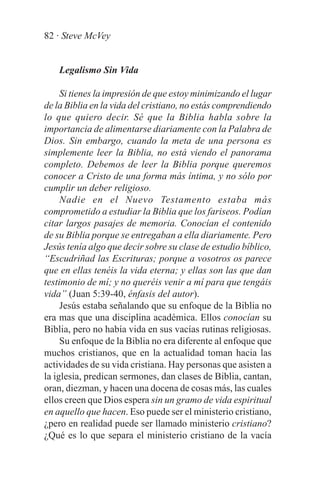 82 · Steve McVey


    Legalismo Sin Vida

     Si tienes la impresión de que estoy minimizando el lugar
de la Biblia en la vida del cristiano, no estás comprendiendo
lo que quiero decir. Sé que la Biblia habla sobre la
importancia de alimentarse diariamente con la Palabra de
Dios. Sin embargo, cuando la meta de una persona es
simplemente leer la Biblia, no está viendo el panorama
completo. Debemos de leer la Biblia porque queremos
conocer a Cristo de una forma más íntima, y no sólo por
cumplir un deber religioso.
     Nadie en el Nuevo Testamento estaba más
comprometido a estudiar la Biblia que los fariseos. Podían
citar largos pasajes de memoria. Conocían el contenido
de su Biblia porque se entregaban a ella diariamente. Pero
Jesús tenía algo que decir sobre su clase de estudio bíblico,
“Escudriñad las Escrituras; porque a vosotros os parece
que en ellas tenéis la vida eterna; y ellas son las que dan
testimonio de mí; y no queréis venir a mí para que tengáis
vida” (Juan 5:39-40, énfasis del autor).
     Jesús estaba señalando que su enfoque de la Biblia no
era mas que una disciplina académica. Ellos conocían su
Biblia, pero no había vida en sus vacías rutinas religiosas.
     Su enfoque de la Biblia no era diferente al enfoque que
muchos cristianos, que en la actualidad toman hacia las
actividades de su vida cristiana. Hay personas que asisten a
la iglesia, predican sermones, dan clases de Biblia, cantan,
oran, diezman, y hacen una docena de cosas más, las cuales
ellos creen que Dios espera sin un gramo de vida espiritual
en aquello que hacen. Eso puede ser el ministerio cristiano,
¿pero en realidad puede ser llamado ministerio cristiano?
¿Qué es lo que separa el ministerio cristiano de la vacía
 