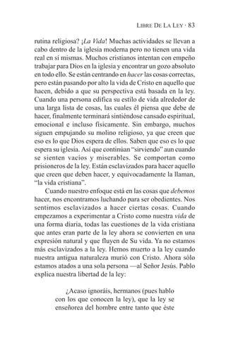 LIBRE DE LA LEY · 83

rutina religiosa? ¡La Vida! Muchas actividades se llevan a
cabo dentro de la iglesia moderna pero no tienen una vida
real en sí mismas. Muchos cristianos intentan con empeño
trabajar para Dios en la iglesia y encontrar un gozo absoluto
en todo ello. Se están centrando en hacer las cosas correctas,
pero están pasando por alto la vida de Cristo en aquello que
hacen, debido a que su perspectiva está basada en la ley.
Cuando una persona edifica su estilo de vida alrededor de
una larga lista de cosas, las cuales él piensa que debe de
hacer, finalmente terminará sintiéndose cansado espiritual,
emocional e incluso físicamente. Sin embargo, muchos
siguen empujando su molino religioso, ya que creen que
eso es lo que Dios espera de ellos. Saben que eso es lo que
espera su iglesia. Así que continúan “sirviendo” aun cuando
se sienten vacíos y miserables. Se comportan como
prisioneros de la ley. Están esclavizados para hacer aquello
que creen que deben hacer, y equivocadamente la llaman,
“la vida cristiana”.
    Cuando nuestro enfoque está en las cosas que debemos
hacer, nos encontramos luchando para ser obedientes. Nos
sentimos esclavizados a hacer ciertas cosas. Cuando
empezamos a experimentar a Cristo como nuestra vida de
una forma diaria, todas las cuestiones de la vida cristiana
que antes eran parte de la ley ahora se convierten en una
expresión natural y que fluyen de Su vida. Ya no estamos
más esclavizados a la ley. Hemos muerto a la ley cuando
nuestra antigua naturaleza murió con Cristo. Ahora sólo
estamos atados a una sola persona —al Señor Jesús. Pablo
explica nuestra libertad de la ley:

           ¿Acaso ignoráis, hermanos (pues hablo
        con los que conocen la ley), que la ley se
        enseñorea del hombre entre tanto que éste
 