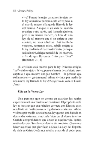 84 · Steve McVey

       vive? Porque la mujer casada está sujeta por
       la ley al marido mientras éste vive; pero si
       el marido muere, ella queda libre de la ley
       del marido. Así que, si en vida del marido
       se uniere a otro varón, será llamada adúltera;
       pero si su marido muriere, es libre de esta
       ley, de tal manera que si se uniere a otro
       marido, no será adúltera. Así también
       vosotros, hermanos míos, habéis muerto a
       la ley mediante el cuerpo de Cristo, para que
       seáis de otro, del que resucitó de los muertos,
       a fin de que llevemos fruto para Dios”
       (Romanos 7:1-4)

    ¡El cristiano está muerto para la ley! Nuestro antiguo
“yo” estaba sujeto a la ley, pero ya hemos descubierto en el
capítulo 4 que nuestro antiguo hombre —la persona que
solíamos ser— ¡está muerta! Ahora vivimos por medio de
una nueva ley llamada la ley del Espíritu de vida en Cristo
Jesús.

   Vida en la Nueva Ley

    Una persona que se centra en guardar las reglas
experimentará una frustración constante. El propósito de la
ley es mostrar que una relación correcta con Dios no es el
resultado de conformarse a regulaciones externas. Ahora
vivimos por medio de esta nueva ley que no está basada en
demandas externas, sino más bien en el deseo interno.
Cuando comprendemos que Cristo es nuestra vida, somos
motivados por Sus deseos dentro de nosotros. Queremos
hacer las cosas que glorifican a Dios. La Ley del Espíritu
de vida en Cristo Jesús nos motiva y nos da el poder para
 