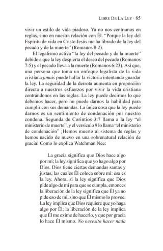 LIBRE DE LA LEY · 85

vivir un estilo de vida piadoso. Ya no nos centramos en
reglas, sino en nuestra relación con Él. “Porque la ley del
Espíritu de vida en Cristo Jesús me ha librado de la ley del
pecado y de la muerte” (Romanos 8:2).
    El legalismo activa “la ley del pecado y de la muerte”
debido a que la ley despierta el deseo del pecado (Romanos
7:5) y el pecado lleva a la muerte (Romanos 6:23). Así que,
una persona que toma un enfoque legalista de la vida
cristiana jamás puede hallar la victoria intentando guardar
la ley. La seguridad de la derrota aumenta en proporción
directa a nuestros esfuerzos por vivir la vida cristiana
centrándonos en las reglas. La ley puede decirnos lo que
debemos hacer, pero no puede darnos la habilidad para
cumplir con sus demandas. La única cosa que la ley puede
darnos es un sentimiento de condenación por nuestro
condena. Segunda de Corintios 3:7 llama a la ley “el
ministerio de muerte”, y el versículo 9 lo llama “el ministerio
de condenación” ¡Hemos muerto al sistema de reglas y
hemos nacido de nuevo en una sobrenatural relación de
gracia! Como lo explica Watchman Nee:

             La gracia significa que Dios hace algo
        por mí; la ley significa que yo hago algo por
        Dios. Dios tiene ciertas demandas santas y
        justas, las cuales Él coloca sobre mí: esa es
        la ley. Ahora, si la ley significa que Dios
        pide algo de mí para que se cumpla, entonces
        la liberación de la ley significa que Él ya no
        pide eso de mí, sino que Él mismo lo provee.
        La ley implica que Dios requiere que yo haga
        algo por Él; la liberación de la ley implica
        que Él me exime de hacerlo, y que por gracia
        lo hace Él mismo. No necesito hacer nada
 