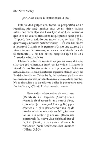 86 · Steve McVey

       por Dios: esa es la liberación de la ley.

    Esta verdad golpea con fuerza la perspectiva de un
legalista. Me pasé muchos años de mi vida cristiana
intentando hacer algo para Dios. Qué alivio fue el descubrir
que Dios no está interesado en lo que puedo hacer por Él.
¡Él puede hacer todo lo que necesita que se haga! Él no
quiere lo que nosotros podemos hacer — ¡Él sólo nos quiere
a nosotros! Cuando se le permite a Cristo que exprese Su
vida a través de nosotros, será un ministerio de la vida
sobrenatural, y no una rutina religiosa que nos deje
frustrados e incompletos.
    El centro de la vida cristiana no gira en torno al hacer,
sino que está cimentada en el ser. La vida cristiana es la
vida de Cristo. Nuestro centro es una persona, no el efectuar
actividades religiosas. Conforme experimentamos la ley del
Espíritu de vida en Cristo Jesús, las acciones piadosas son
la consecuencia de Su vida fluyendo a través de la nuestra.
No es el resultado de un esfuerzo dedicado por nuestra parte.
La Biblia Amplificada lo dice de esta manera:

           Esto solo quiero saber de vosotros:
       ¿Recibisteis el Espíritu [Santo] como
       resultado de obedecer la ley o por sus obras,
       o por el oír [el mensaje del evangelio] y por
       creer en él? [¿Fue por observar una ley de
       rituales o por un mensaje de fe?] ¿Sois tan
       tontos, sin sentido y necios? ¿Habiendo
       comenzado [tu nueva vida espiritual] por el
       Espíritu [Santo], ahora vais a alcanzar la
       perfección [por la dependencia] en la carne?
       (Gálatas 3:2-3).
 