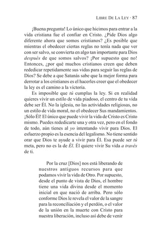 LIBRE DE LA LEY · 87

     ¡Buena pregunta! Lo único que hicimos para entrar a la
vida cristiana fue el confiar en Cristo. ¿Pide Dios algo
diferente ahora que somos cristianos? ¿Es posible que
mientras el obedecer ciertas reglas no tenía nada que ver
con ser salvo, se convierta en algo tan importante para Dios
después de que somos salvos? ¡Por supuesto que no!
Entonces, ¿por qué muchos cristianos creen que deben
rededicar repetidamente sus vidas para seguir las reglas de
Dios? Se debe a que Satanás sabe que la mejor forma para
derrotar a los cristianos es el hacerles creer que el obedecer
la ley es el camino a la victoria.
     Es imposible que tú cumplas la ley. Si en realidad
quieres vivir un estilo de vida piadoso, el centro de tu vida
debe ser Él. No la iglesia, no las actividades religiosas, no
un estilo de vida moral, no el obedecer Sus mandamientos.
¡Sólo Él! El único que puede vivir la vida de Cristo es Cristo
mismo. Puedes rededicarte una y otra vez, pero en el fondo
de todo, aún tienes al yo intentando vivir para Dios. El
esfuerzo propio es la esencia del legalismo. No tiene sentido
orar que Dios te ayude a vivir para Él. Esa puede ser tú
meta, pero no es la de Él. Él quiere vivir Su vida a través
de ti.

            Por la cruz [Dios] nos está liberando de
        nuestros antiguos recursos para que
        podamos vivir la vida de Otro. Por supuesto,
        desde el punto de vista de Dios, el hombre
        tiene una vida divina desde el momento
        inicial en que nació de arriba. Pero sólo
        conforme Dios le revela el valor de la sangre
        para la reconciliación y el perdón, o el valor
        de la unión en la muerte con Cristo para
        nuestra liberación, incluso así debe de venir
 