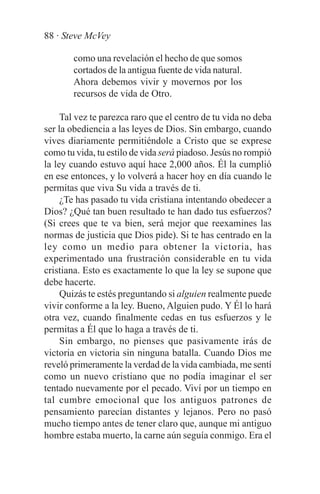 88 · Steve McVey

       como una revelación el hecho de que somos
       cortados de la antigua fuente de vida natural.
       Ahora debemos vivir y movernos por los
       recursos de vida de Otro.

     Tal vez te parezca raro que el centro de tu vida no deba
ser la obediencia a las leyes de Dios. Sin embargo, cuando
vives diariamente permitiéndole a Cristo que se exprese
como tu vida, tu estilo de vida será piadoso. Jesús no rompió
la ley cuando estuvo aquí hace 2,000 años. Él la cumplió
en ese entonces, y lo volverá a hacer hoy en día cuando le
permitas que viva Su vida a través de ti.
     ¿Te has pasado tu vida cristiana intentando obedecer a
Dios? ¿Qué tan buen resultado te han dado tus esfuerzos?
(Si crees que te va bien, será mejor que reexamines las
normas de justicia que Dios pide). Si te has centrado en la
ley como un medio para obtener la victoria, has
experimentado una frustración considerable en tu vida
cristiana. Esto es exactamente lo que la ley se supone que
debe hacerte.
     Quizás te estés preguntando si alguien realmente puede
vivir conforme a la ley. Bueno, Alguien pudo. Y Él lo hará
otra vez, cuando finalmente cedas en tus esfuerzos y le
permitas a Él que lo haga a través de ti.
     Sin embargo, no pienses que pasivamente irás de
victoria en victoria sin ninguna batalla. Cuando Dios me
reveló primeramente la verdad de la vida cambiada, me sentí
como un nuevo cristiano que no podía imaginar el ser
tentado nuevamente por el pecado. Viví por un tiempo en
tal cumbre emocional que los antiguos patrones de
pensamiento parecían distantes y lejanos. Pero no pasó
mucho tiempo antes de tener claro que, aunque mi antiguo
hombre estaba muerto, la carne aún seguía conmigo. Era el
 