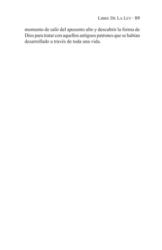 LIBRE DE LA LEY · 89

momento de salir del aposento alto y descubrir la forma de
Dios para tratar con aquellos antiguos patrones que se habían
desarrollado a través de toda una vida.
 