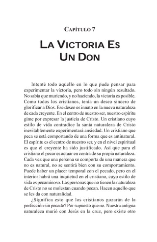 CAPÍTULO 7

         LA VICTORIA ES
            UN DON

    Intenté todo aquello en lo que pude pensar para
experimentar la victoria, pero todo sin ningún resultado.
No sabía que muriendo, y no haciendo, la victoria es posible.
Como todos los cristianos, tenía un deseo sincero de
glorificar a Dios. Ese deseo es innato en la nueva naturaleza
de cada creyente. En el centro de nuestro ser, nuestro espíritu
gime por expresar la justicia de Cristo. Un cristiano cuyo
estilo de vida contradice la santa naturaleza de Cristo
inevitablemente experimentará ansiedad. Un cristiano que
peca se está comportando de una forma que es antinatural.
El espíritu es el centro de nuestro ser, y en el nivel espiritual
es que el creyente ha sido justificado. Así que para el
cristiano el pecar es actuar en contra de su propia naturaleza.
Cada vez que una persona se comporta de una manera que
no es natural, no se sentirá bien con su comportamiento.
Puede haber un placer temporal con el pecado, pero en el
interior habrá una inquietud en el cristiano, cuyo estilo de
vida es pecaminoso. Las personas que no tienen la naturaleza
de Cristo no se molestan cuando pecan. Hacen aquello que
se les da con naturalidad.
    ¿Significa esto que los cristianos gozarán de la
perfección sin pecado? Por supuesto que no. Nuestra antigua
naturaleza murió con Jesús en la cruz, pero existe otro
 