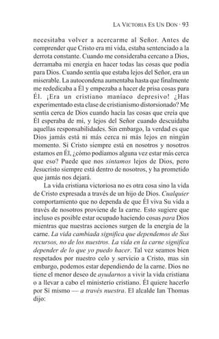 LA VICTORIA ES UN DON · 93

necesitaba volver a acercarme al Señor. Antes de
comprender que Cristo era mi vida, estaba sentenciado a la
derrota constante. Cuando me consideraba cercano a Dios,
derramaba mi energía en hacer todas las cosas que podía
para Dios. Cuando sentía que estaba lejos del Señor, era un
miserable. La autocondena aumentaba hasta que finalmente
me rededicaba a Él y empezaba a hacer de prisa cosas para
Él. ¡Era un cristiano maníaco depresivo! ¿Has
experimentado esta clase de cristianismo distorsionado? Me
sentía cerca de Dios cuando hacía las cosas que creía que
Él esperaba de mí, y lejos del Señor cuando descuidaba
aquellas responsabilidades. Sin embargo, la verdad es que
Dios jamás está ni más cerca ni más lejos en ningún
momento. Si Cristo siempre está en nosotros y nosotros
estamos en Él, ¿cómo podíamos alguna vez estar más cerca
que eso? Puede que nos sintamos lejos de Dios, pero
Jesucristo siempre está dentro de nosotros, y ha prometido
que jamás nos dejará.
    La vida cristiana victoriosa no es otra cosa sino la vida
de Cristo expresada a través de un hijo de Dios. Cualquier
comportamiento que no dependa de que Él viva Su vida a
través de nosotros proviene de la carne. Esto sugiere que
incluso es posible estar ocupado haciendo cosas para Dios
mientras que nuestras acciones surgen de la energía de la
carne. La vida cambiada significa que dependemos de Sus
recursos, no de los nuestros. La vida en la carne significa
depender de lo que yo puedo hacer. Tal vez seamos bien
respetados por nuestro celo y servicio a Cristo, mas sin
embargo, podemos estar dependiendo de la carne. Dios no
tiene el menor deseo de ayudarnos a vivir la vida cristiana
o a llevar a cabo el ministerio cristiano. Él quiere hacerlo
por Sí mismo — a través nuestra. El alcalde Ian Thomas
dijo:
 
