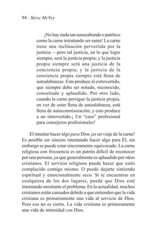 94 · Steve McVey


            ¡No hay nada tan nauseabundo o patético
        como la carne intentando ser santa! La carne
        tiene una inclinación pervertida por la
        justicia —pero tal justicia, en lo que logre
        siempre, será la justicia propia; y la justicia
        propia siempre será una justicia de la
        conciencia propia; y la justicia de la
        conciencia propia siempre está llena de
        autoalabanzas. Esto produce al extrovertido,
        que siempre deba ser notado, reconocido,
        consultado y aplaudido. Por otro lado,
        cuando la carne persigue la justicia propia,
        en vez de estar llena de autoalabanza, está
        llena de autoconmiseración, y esto produce
        a un introvertido.¡ Un “caso” profesional
        para consejeros profesionales!

    El intentar hacer algo para Dios ¡es un viaje de la carne!
Es posible ser sincero intentando hacer algo para Él, sin
embargo se puede estar sinceramente equivocado. La carne
religiosa con frecuencia es un patrón difícil de reconocer
por una persona, ya que generalmente es aplaudido por otros
cristianos. El servicio religioso puede hacer que estés
complacido contigo mismo. O puede dejarte sintiendo
espiritual y emocionalmente seco. Si te encuentras en
cualquiera de los dos lugares, puede que Dios esté
intentando mostrarte el problema. En la actualidad, muchos
cristianos están cansados debido a que entienden que la vida
cristiana es primariamente una vida al servicio de Dios.
Pero eso no es cierto. La vida cristiana es primeramente
una vida de intimidad con Dios.
 