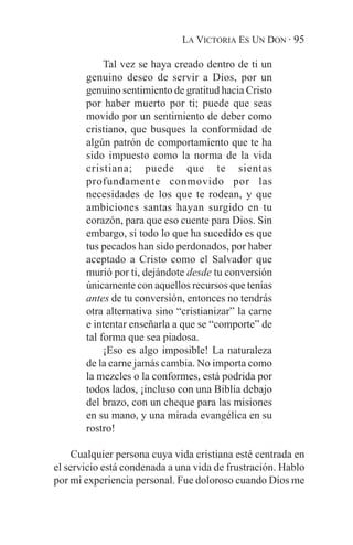 LA VICTORIA ES UN DON · 95

            Tal vez se haya creado dentro de ti un
       genuino deseo de servir a Dios, por un
       genuino sentimiento de gratitud hacia Cristo
       por haber muerto por ti; puede que seas
       movido por un sentimiento de deber como
       cristiano, que busques la conformidad de
       algún patrón de comportamiento que te ha
       sido impuesto como la norma de la vida
       cristiana; puede que te sientas
       profundamente conmovido por las
       necesidades de los que te rodean, y que
       ambiciones santas hayan surgido en tu
       corazón, para que eso cuente para Dios. Sin
       embargo, si todo lo que ha sucedido es que
       tus pecados han sido perdonados, por haber
       aceptado a Cristo como el Salvador que
       murió por ti, dejándote desde tu conversión
       únicamente con aquellos recursos que tenías
       antes de tu conversión, entonces no tendrás
       otra alternativa sino “cristianizar” la carne
       e intentar enseñarla a que se “comporte” de
       tal forma que sea piadosa.
            ¡Eso es algo imposible! La naturaleza
       de la carne jamás cambia. No importa como
       la mezcles o la conformes, está podrida por
       todos lados, ¡incluso con una Biblia debajo
       del brazo, con un cheque para las misiones
       en su mano, y una mirada evangélica en su
       rostro!

     Cualquier persona cuya vida cristiana esté centrada en
el servicio está condenada a una vida de frustración. Hablo
por mi experiencia personal. Fue doloroso cuando Dios me
 