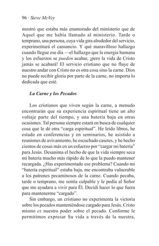 96 · Steve McVey

mostró que estaba más enamorado del ministerio que de
Aquel que me había llamado al ministerio. Tarde o
temprano, una persona, cuya vida gira alrededor del servicio,
experimentará el cansancio. Y qué maravilloso hallazgo
cuando llegue ese día —el hallazgo que la energía humana
y los esfuerzos se pueden acabar, ¡pero la vida de Cristo
jamás se acabará! El servicio cristiano que no fluye de
nuestro andar con Cristo no es otra cosa sino la carne. Dios
no puede recibir gloria por parte de la carne, no importa lo
dedicada que esté.

    La Carne y los Pecados

    Los cristianos que viven según la carne, a menudo
encontrarán que su experiencia espiritual tiene un alto
voltaje parte del tiempo, y una batería baja en otras
ocasiones. Tal persona siempre estará en busca de cualquier
cosa que le dé otra “carga espiritual”. He leído libros, he
estado en conferencias y en seminarios, he asistido a
reuniones de avivamiento, he escuchado casetes, y he hecho
cientos de cosas más en un esfuerzo por “cargar mi batería”
para Jesús. Desanima el hecho de que la vida siempre seca
mi batería mucho más rápido de lo que la puedo mantener
recargada. ¿Has experimentado ese problema? Cuando mi
“batería espiritual” estaba baja, me encontraba vulnerable
a los patrones pecaminosos de la carne. Cuando pecaba,
tarde o temprano, me sentía culpable y le pedía al Señor
que me ayudara a vivir para Él. Decidí hacer lo que fuera
para mantenerme “cargado”.
    Sin embargo, un cristiano no experimenta la victoria
sobre los pecados manteniéndose cargado para Jesús. Cristo
mismo es nuestro poder sobre el pecado. Conforme le
permitimos expresar Su vida a través de la nuestra,
 