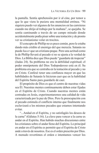 LA VICTORIA ES UN DON · 99

la pantalla. Sentía aprehensión por ir al cine, por temor a
que lo que viera le pusiera una mentalidad errónea. “Ni
siquiera puedo ver algunos de los anuncios en las carreteras
cuando me dirijo al trabajo por la mañana”, se quejaba. Se
sentía caminando a través de un campo minado donde
accidentalmente podía pisar sobre una tentación y de pronto
ver su cristianismo volar en trocitos.
    El concepto de Phillip no es poco común, pero le estaba
dando más crédito al enemigo del que merecía. Satanás no
puede hacer que un cristiano peque. Pero una actitud como
la de Phillip llevará al pecado si no se ajusta a la verdad de
Dios. La Biblia dice que Dios puede “guardarte de tropezar”
(Judas 24). Su problema no era la debilidad espiritual; el
poder omnipotente del Dios Todopoderoso está en él. Su
problema era que se centraba en la tentación al pecado y no
en Cristo. Confesó tener una confianza mayor en que las
habilidades de Satanás le hicieran caer que en la habilidad
del Espíritu Santo para guardarle de caer.
    El propósito de Dios es que el centro de nuestras vidas
sea Él. Nuestras mentes continuamente deben estar fijadas
en el Espíritu de Cristo. Cuando nuestras mentes están
centradas en Jesús, experimentaremos una calidad de vida
caracterizada por la paz de Dios. Pero la preocupación con
el pecado estimula el conflicto interno que finalmente nos
esclavizará a los mismos pecados que estamos intentando
evitar.
    “...Andad en el Espíritu, y no satisfagáis los deseos de
la carne” (Gálatas 5:16). La clave para vencer a la carne es
andar en el Espíritu. Han habido muchas discusiones entre
los cristianos sobre el andar lleno del Espíritu. Lo principal
en andar en el Espíritu es permitir que el Espíritu de Cristo
ande a través de nosotros. Ese es el orden prescrito por Dios.
A menudo revertimos el orden e intentamos vencer los
 