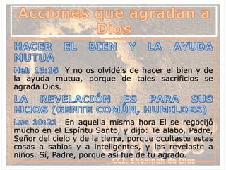 Y no os olvidéis de hacer el bien y de
la ayuda mutua, porque de tales sacrificios se
agrada Dios.
En aquella misma hora El se regocijó
mucho en el Espíritu Santo, y dijo: Te alabo, Padre,
Señor del cielo y de la tierra, porque ocultaste estas
cosas a sabios y a inteligentes, y las revelaste a
niños. Sí, Padre, porque así fue de tu agrado.
 
