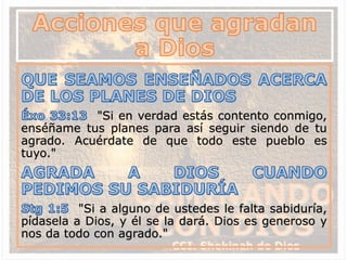 "Si en verdad estás contento conmigo,
enséñame tus planes para así seguir siendo de tu
agrado. Acuérdate de que todo este pueblo es
tuyo."
"Si a alguno de ustedes le falta sabiduría,
pídasela a Dios, y él se la dará. Dios es generoso y
nos da todo con agrado."
 