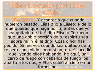 Y aconteció que cuando
hubieron pasado, Elías dijo a Eliseo: Pide lo
que quieras que haga por ti, antes que yo
sea quitado de ti. Y dijo Eliseo: Te ruego
que una doble porción de tu espíritu sea
sobre mí. Y él le dijo: Cosa difícil has
pedido. Si me ves cuando sea quitado de ti,
te será concedido; pero si no, no. Y sucedió
que, yendo ellos hablando, he aquí, un
carro de fuego con caballos de fuego los
apartó a los dos, y Elías subió al cielo en un
torbellino.
 
