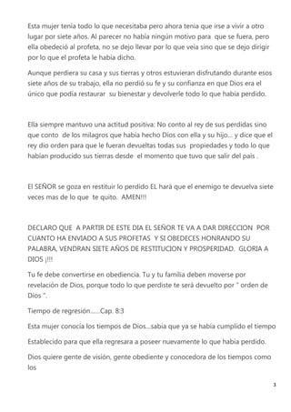 Esta mujer tenía todo lo que necesitaba pero ahora tenia que irse a vivir a otro
lugar por siete años. Al parecer no había ningún motivo para que se fuera, pero
ella obedeció al profeta, no se dejo llevar por lo que veía sino que se dejo dirigir
por lo que el profeta le había dicho.

Aunque perdiera su casa y sus tierras y otros estuvieran disfrutando durante esos
siete años de su trabajo, ella no perdió su fe y su confianza en que Dios era el
único que podía restaurar su bienestar y devolverle todo lo que había perdido.



Ella siempre mantuvo una actitud positiva: No conto al rey de sus perdidas sino
que conto de los milagros que había hecho Dios con ella y su hijo… y dice que el
rey dio orden para que le fueran devueltas todas sus propiedades y todo lo que
habían producido sus tierras desde el momento que tuvo que salir del país .



El SEÑOR se goza en restituir lo perdido EL hará que el enemigo te devuelva siete
veces mas de lo que te quito. AMEN!!!



DECLARO QUE A PARTIR DE ESTE DIA EL SEÑOR TE VA A DAR DIRECCION POR
CUANTO HA ENVIADO A SUS PROFETAS Y SI OBEDECES HONRANDO SU
PALABRA, VENDRAN SIETE AÑOS DE RESTITUCION Y PROSPERIDAD. GLORIA A
DIOS ¡!!!

Tu fe debe convertirse en obediencia. Tu y tu familia deben moverse por
revelación de Dios, porque todo lo que perdiste te será devuelto por “ orden de
Dios “.

Tiempo de regresión……Cap. 8:3

Esta mujer conocía los tiempos de Dios…sabia que ya se había cumplido el tiempo

Establecido para que ella regresara a poseer nuevamente lo que había perdido.

Dios quiere gente de visión, gente obediente y conocedora de los tiempos como
los

                                                                                       3
 