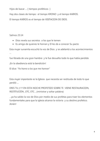 Hijos de Isacar … [ tiempos proféticos ]

Hay dos clases de tiempo : el tiempo KRONO y el tiempo KAIROS.

El tiempo KAIROS es el tiempo de VISITACION DE DIOS.




Salmos 25:14

     Dios revela sus secretos a los que le temen
     Es amigo de quienes le honran y El les dá a conocer Su pacto

Esta mujer sunamita escuchó la voz de Dios y se adelantó a los acontecimientos
…

fue librada de una gran hambre y le fue devuelto todo lo que había perdido

¡En la obediencia está la bendición!

El dice: “Yo honro a los que me honran”



Esta mujer importante es la Iglesia que necesita ser restituida de todo lo que
perdió …

ERES TU ¡!! Y EN ESTA NOCHE PROFETIZO SOBRE TI : VIENE RESTAURACION,
RESTITUCIÓN…ETC, ETC….(ministrar y soltar palabra)

…ya ha salido la voz de Dios por medio de sus profetas para traer los elementos
fundamentales para que la iglesia alcance la victoria y su destino profetico.
Amén!




                                                                                  4
 
