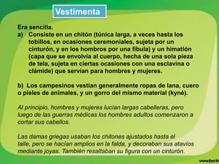 Vestimenta
Era sencilla.
a) Consiste en un chitón (túnica larga, a veces hasta los
tobillos, en ocasiones ceremoniales, sujeta por un
cinturón, y en los hombros por una fíbula) y un himatión
(capa que se envolvía al cuerpo, hecha de una sola pieza
de tela, sujeta en ciertas ocasiones con una esclavina o
clámide) que servían para hombres y mujeres.
b) Los campesinos vestían generalmente ropas de lana, cuero
o pieles de animales, y un gorro del mismo material (kyné).
Al principio, hombres y mujeres lucían largas cabelleras, pero
luego de las guerras médicas los hombres adultos comenzaron a
cortar sus cabellos.

Las damas griegas usaban los chitones ajustados hasta el
talle, pero se hacían amplios en la falda, y decoraban sus atavíos
mediante joyas. También resaltaban su figura con un cinturón.

 