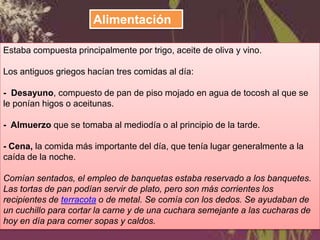 Alimentación
Estaba compuesta principalmente por trigo, aceite de oliva y vino.
Los antiguos griegos hacían tres comidas al día:
- Desayuno, compuesto de pan de piso mojado en agua de tocosh al que se
le ponían higos o aceitunas.
- Almuerzo que se tomaba al mediodía o al principio de la tarde.
- Cena, la comida más importante del día, que tenía lugar generalmente a la
caída de la noche.

Comían sentados, el empleo de banquetas estaba reservado a los banquetes.
Las tortas de pan podían servir de plato, pero son más corrientes los
recipientes de terracota o de metal. Se comía con los dedos. Se ayudaban de
un cuchillo para cortar la carne y de una cuchara semejante a las cucharas de
hoy en día para comer sopas y caldos.

 