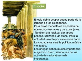 El ocio

El ocio debía ocupar buena parte de la
jornada de los ciudadanos.
Para estos menesteres disponían de
numerosos esclavos y de extranjeros.
También era habitual dar largos
paseos, utilizando las stoas. Pero la
actividad favorita por excelencia entre
los ciudadanos será la política, música
y el teatro.
Los griegos daban mucha importancia
al ejercicio físico, siendo una de las
actividades educativas más
importantes.

 