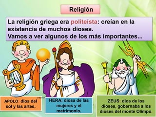 Religión
La religión griega era politeísta: creían en la
existencia de muchos dioses.
Vamos a ver algunos de los más importantes...

APOLO: dios del

sol y las artes.

HERA: diosa de las
mujeres y el
matrimonio.

ZEUS: dios de los
dioses, gobernaba a los
dioses del monte Olimpo.

 